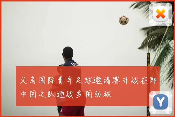 义乌国际青年足球邀请赛开战在即中国之队迎战多国劲旅