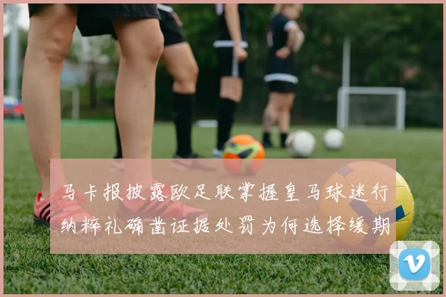 马卡报披露欧足联掌握皇马球迷行纳粹礼确凿证据处罚为何选择缓期执行