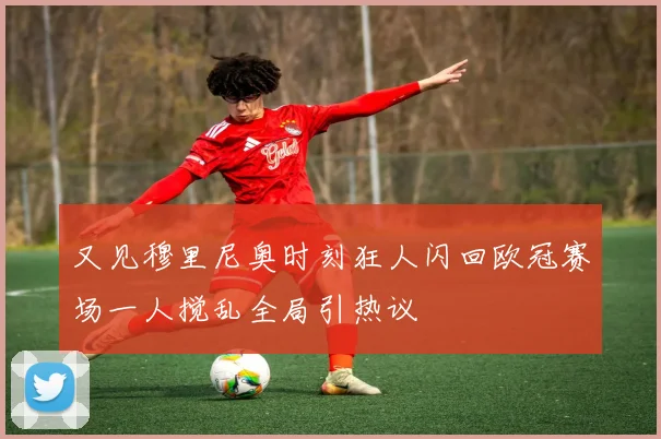 又见穆里尼奥时刻狂人闪回欧冠赛场一人搅乱全局引热议