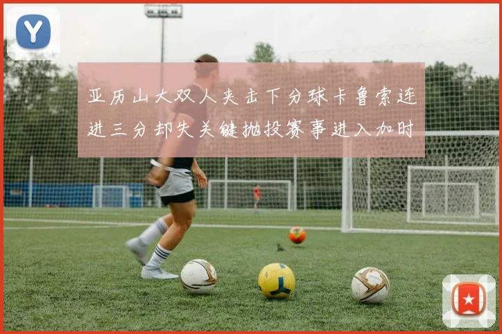 亚历山大双人夹击下分球卡鲁索连进三分却失关键抛投赛事进入加时