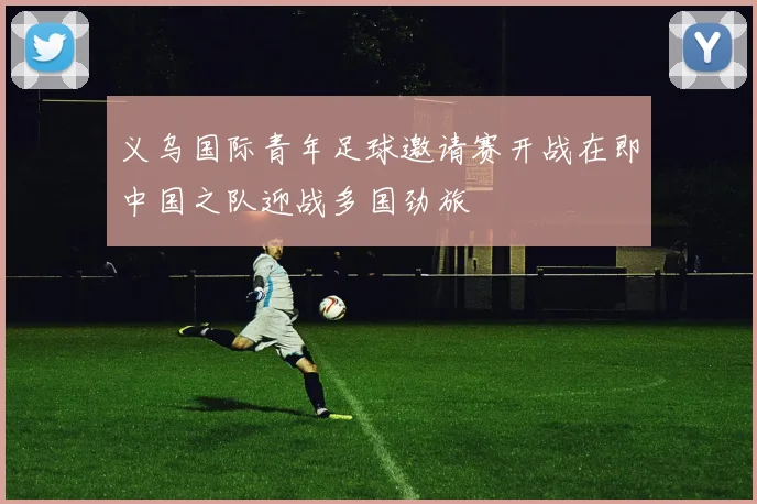 义乌国际青年足球邀请赛开战在即中国之队迎战多国劲旅