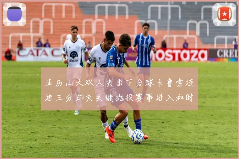 亚历山大双人夹击下分球卡鲁索连进三分却失关键抛投赛事进入加时