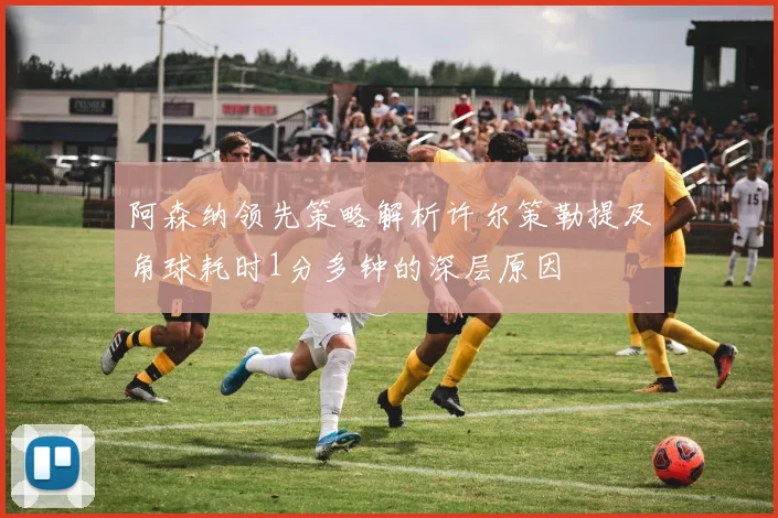 阿森纳领先策略解析许尔策勒提及角球耗时1分多钟的深层原因