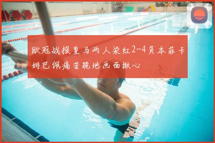 欧冠战报皇马两人染红2-4负本菲卡姆巴佩痛苦跪地画面揪心