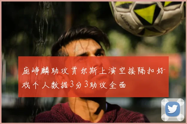 庞峥麟助攻贾尔斯上演空接隔扣好戏个人数据3分3助攻全面