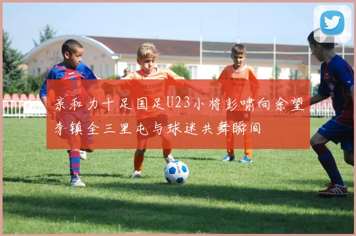 亲和力十足国足U23小将彭啸向余望李镇全三里屯与球迷共舞瞬间