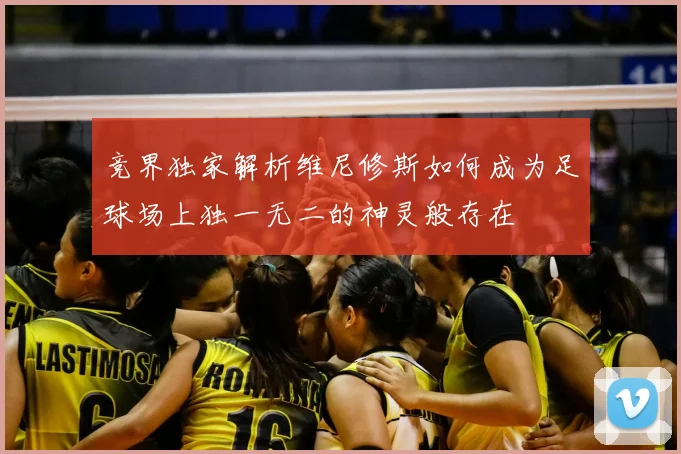 竞界独家解析维尼修斯如何成为足球场上独一无二的神灵般存在