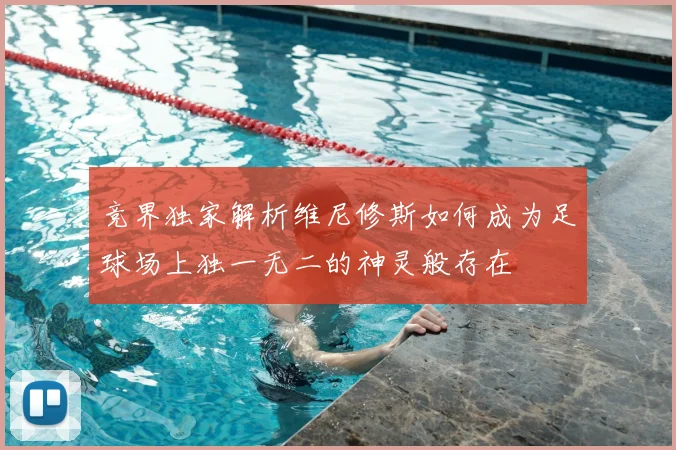 竞界独家解析维尼修斯如何成为足球场上独一无二的神灵般存在