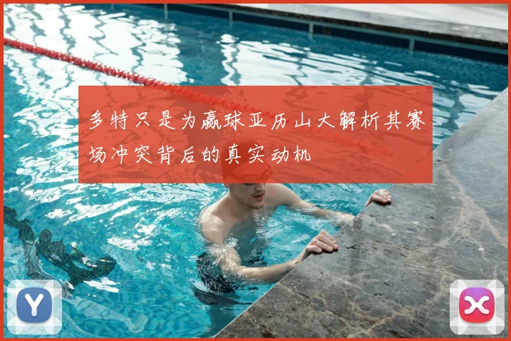 多特只是为赢球亚历山大解析其赛场冲突背后的真实动机